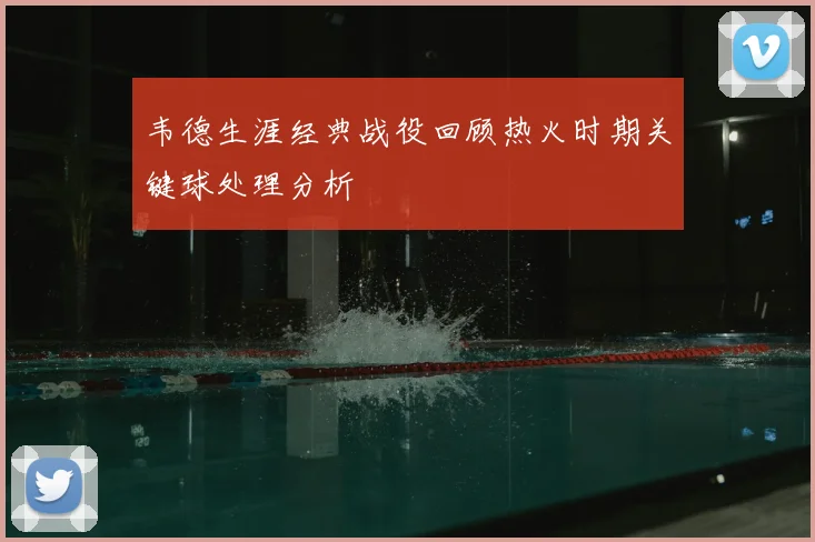 韦德生涯经典战役回顾热火时期关键球处理分析