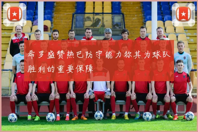 希罗盛赞热巴防守能力称其为球队胜利的重要保障