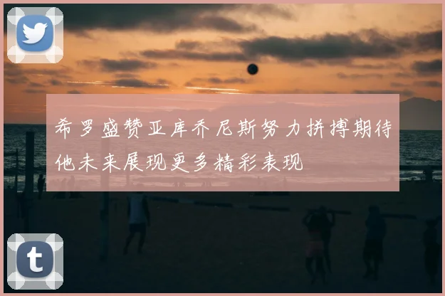 希罗盛赞亚库乔尼斯努力拼搏期待他未来展现更多精彩表现