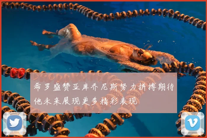 希罗盛赞亚库乔尼斯努力拼搏期待他未来展现更多精彩表现