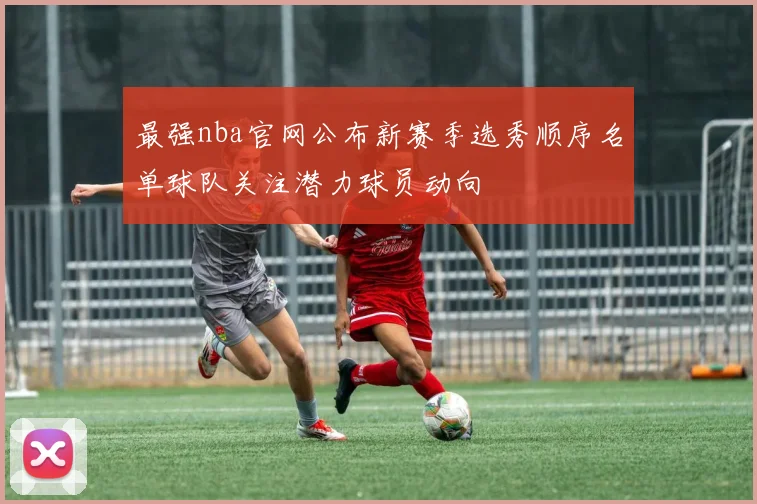 最强nba官网公布新赛季选秀顺序名单球队关注潜力球员动向