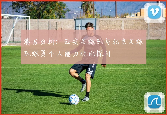 赛后分析：西安足球队与北京足球队球员个人能力对比探讨